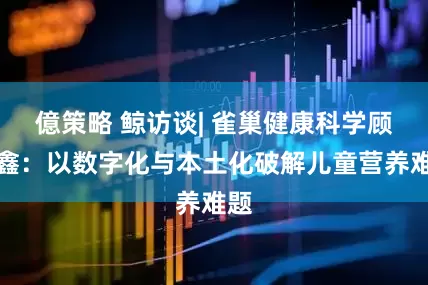 億策略 鲸访谈| 雀巢健康科学顾欣鑫：以数字化与本土化破解儿童营养难题