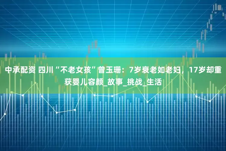 中承配资 四川“不老女孩”曾玉珊：7岁衰老如老妇，17岁却重获婴儿容颜_故事_挑战_生活