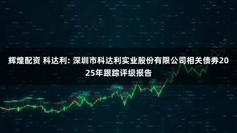 辉煌配资 科达利: 深圳市科达利实业股份有限公司相关债券2025年跟踪评级报告