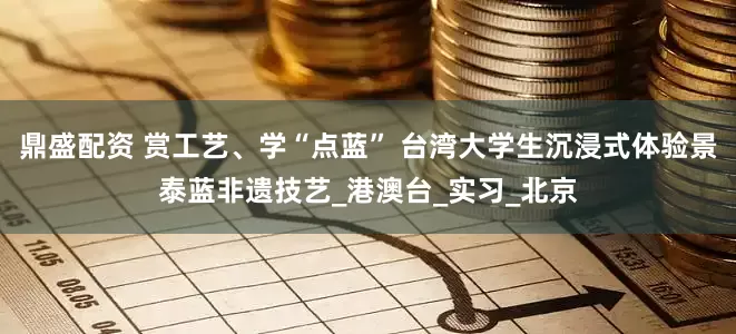 鼎盛配资 赏工艺、学“点蓝” 台湾大学生沉浸式体验景泰蓝非遗技艺_港澳台_实习_北京