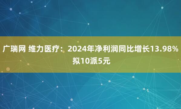 广瑞网 维力医疗：2024年净利润同比增长13.98% 拟10派5元