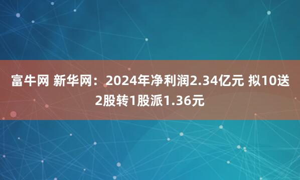 富牛网 新华网：2024年净利润2.34亿元 拟10送2股转1股派1.36元