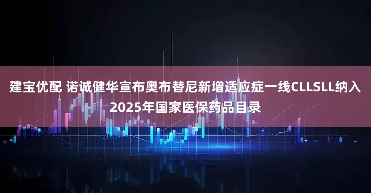 建宝优配 诺诚健华宣布奥布替尼新增适应症一线CLLSLL纳入2025年国家医保药品目录