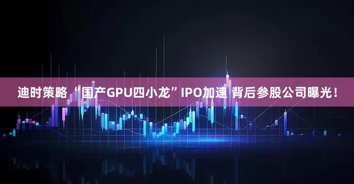 迪时策略 “国产GPU四小龙”IPO加速 背后参股公司曝光！