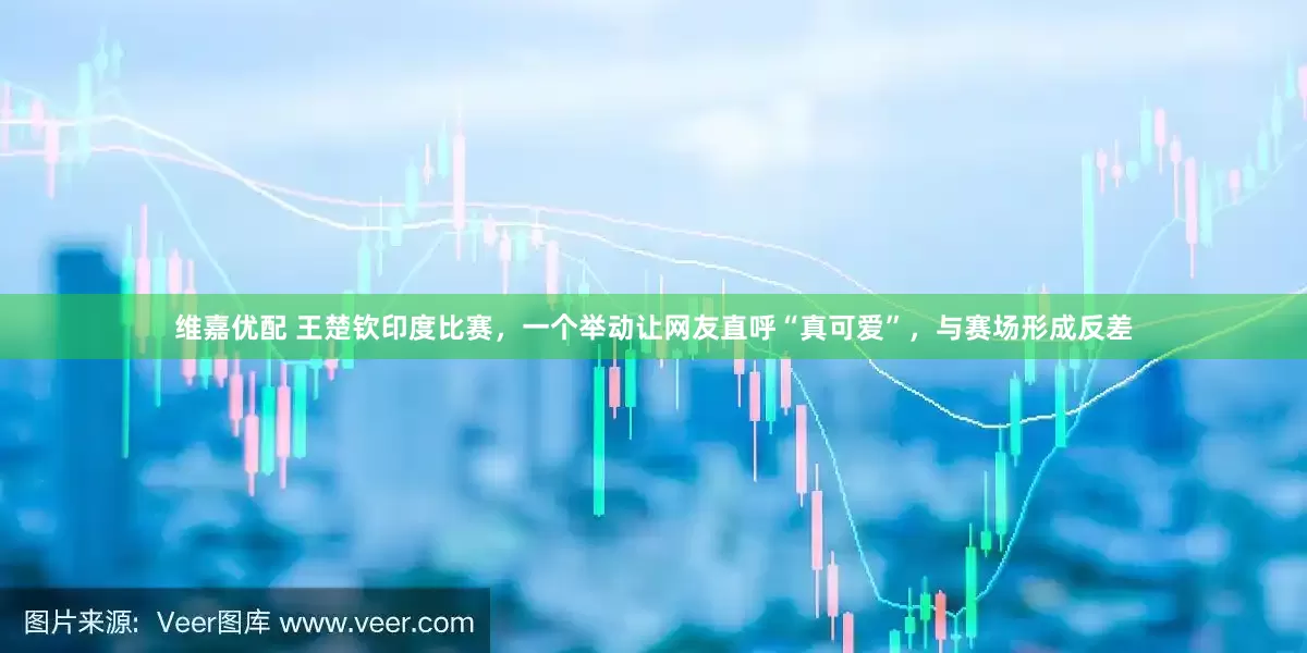 维嘉优配 王楚钦印度比赛，一个举动让网友直呼“真可爱”，与赛场形成反差