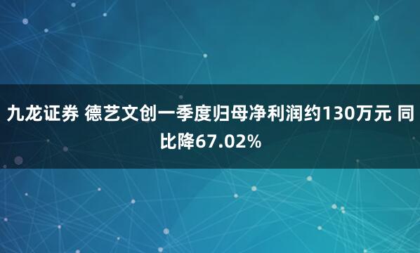 九龙证券 德艺文创一季度归母净利润约130万元 同比降67.02%