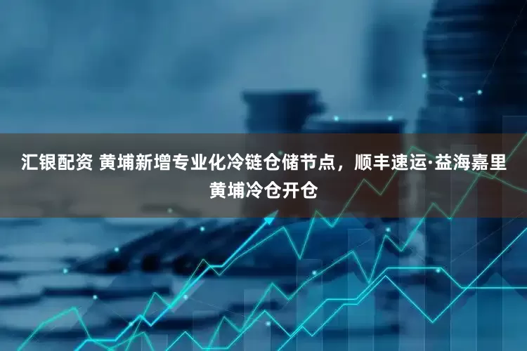 汇银配资 黄埔新增专业化冷链仓储节点，顺丰速运·益海嘉里黄埔冷仓开仓